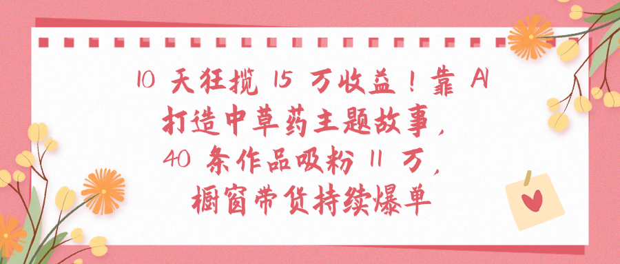 10天狂揽 15 万收益!靠 A打造中草药主题故事40 条作品吸粉11万橱窗带货持续爆单-91搞钱