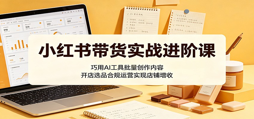 小红书带货实战进阶课：巧用AI工具批量创作内容，开店选品合规运营实现店铺增收-91搞钱