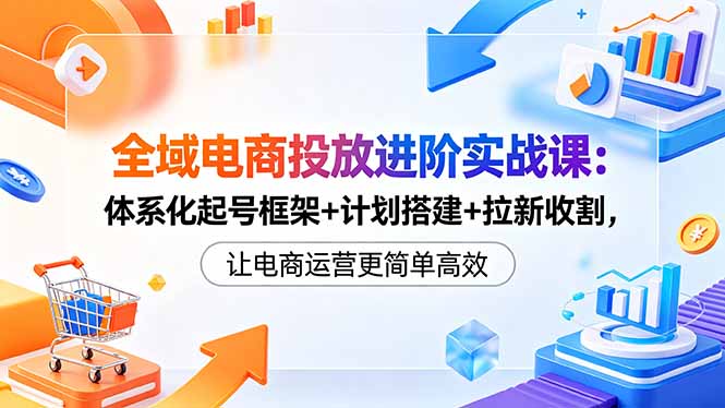 全域电商投放进阶实战课：体系化起号框架+计划搭建+拉新收割，让电商运营更简单高效-91搞钱